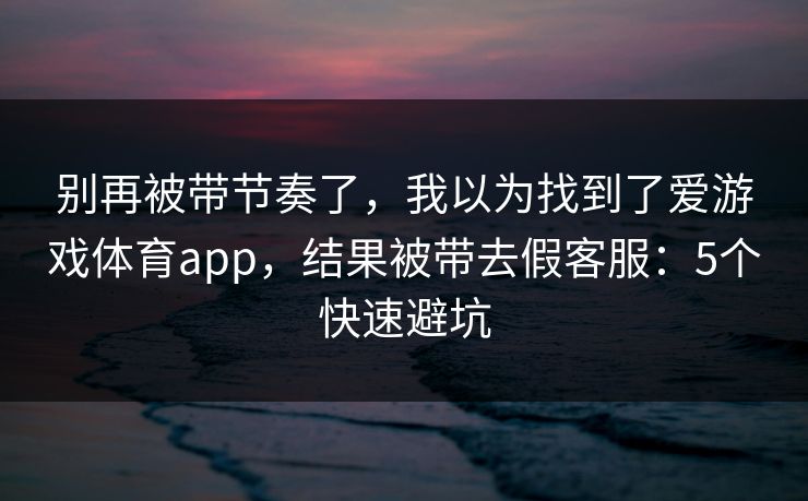 别再被带节奏了，我以为找到了爱游戏体育app，结果被带去假客服：5个快速避坑