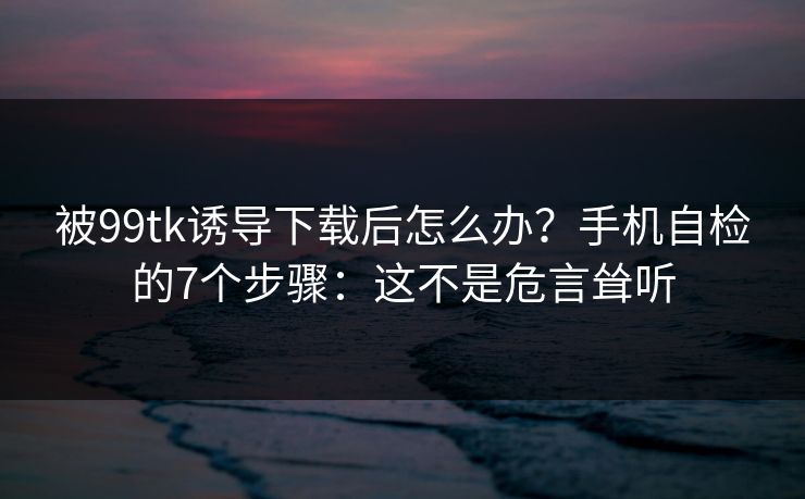 被99tk诱导下载后怎么办？手机自检的7个步骤：这不是危言耸听