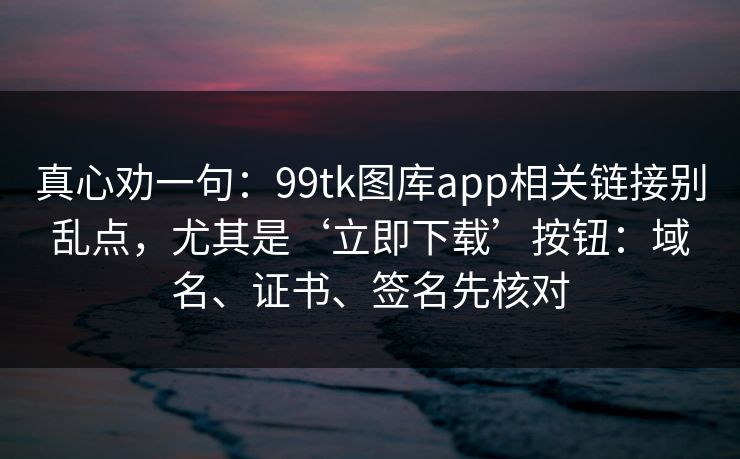 真心劝一句：99tk图库app相关链接别乱点，尤其是‘立即下载’按钮：域名、证书、签名先核对