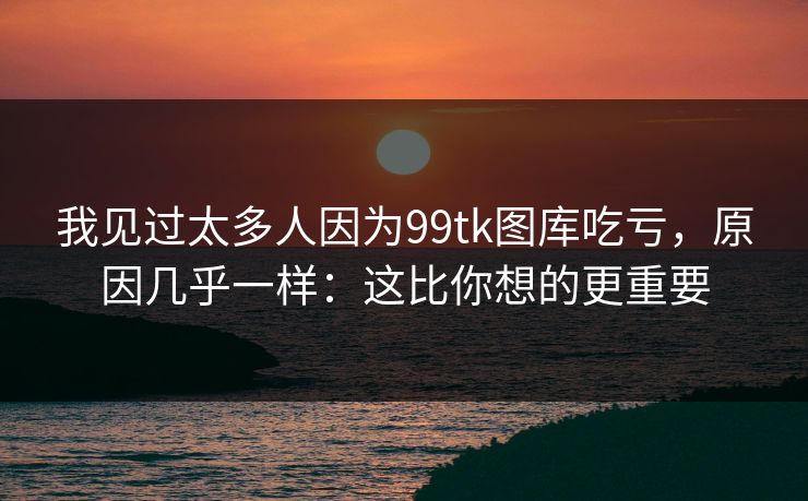 我见过太多人因为99tk图库吃亏，原因几乎一样：这比你想的更重要