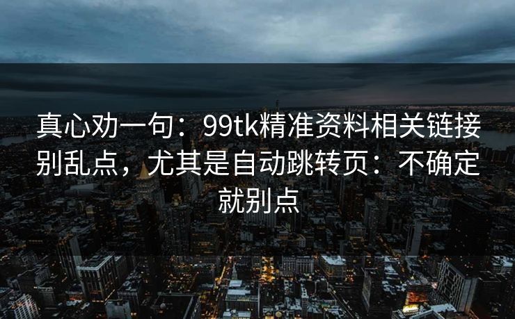真心劝一句：99tk精准资料相关链接别乱点，尤其是自动跳转页：不确定就别点