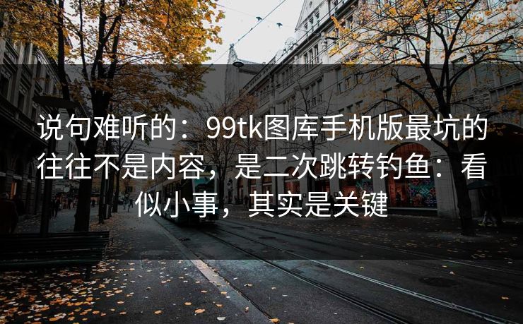 说句难听的：99tk图库手机版最坑的往往不是内容，是二次跳转钓鱼：看似小事，其实是关键