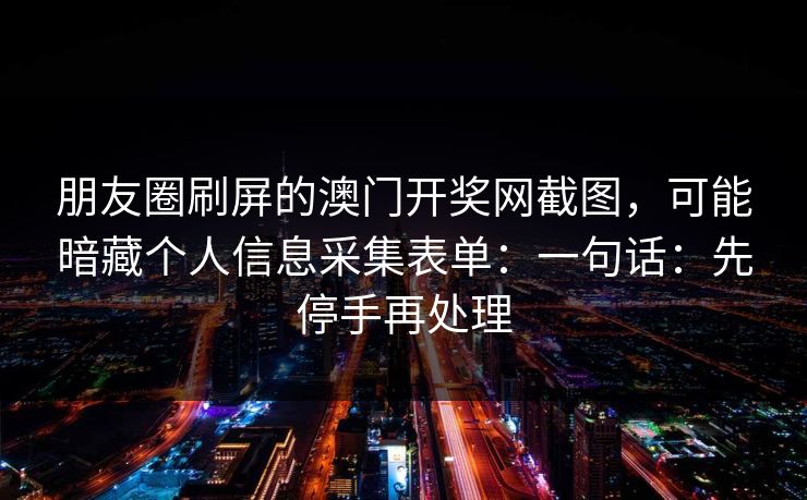 朋友圈刷屏的澳门开奖网截图，可能暗藏个人信息采集表单：一句话：先停手再处理