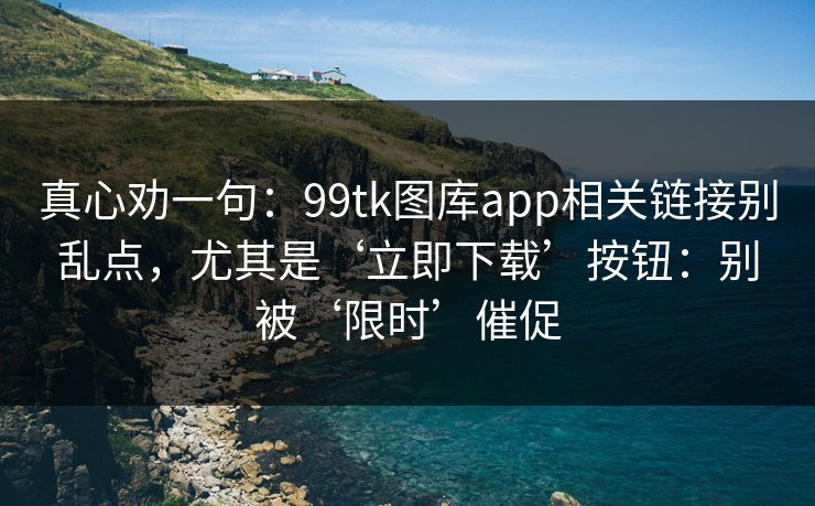 真心劝一句：99tk图库app相关链接别乱点，尤其是‘立即下载’按钮：别被‘限时’催促