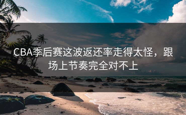 CBA季后赛这波返还率走得太怪，跟场上节奏完全对不上