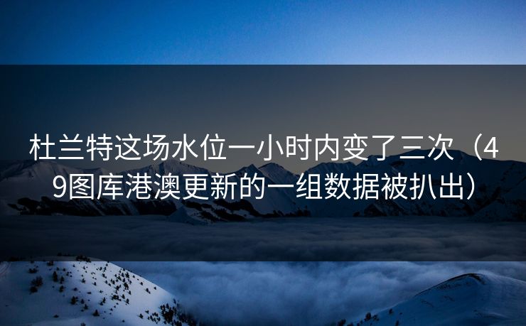 杜兰特这场水位一小时内变了三次（49图库港澳更新的一组数据被扒出）