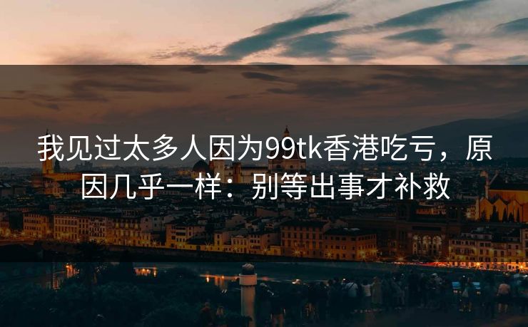 我见过太多人因为99tk香港吃亏，原因几乎一样：别等出事才补救