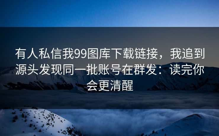 有人私信我99图库下载链接，我追到源头发现同一批账号在群发：读完你会更清醒