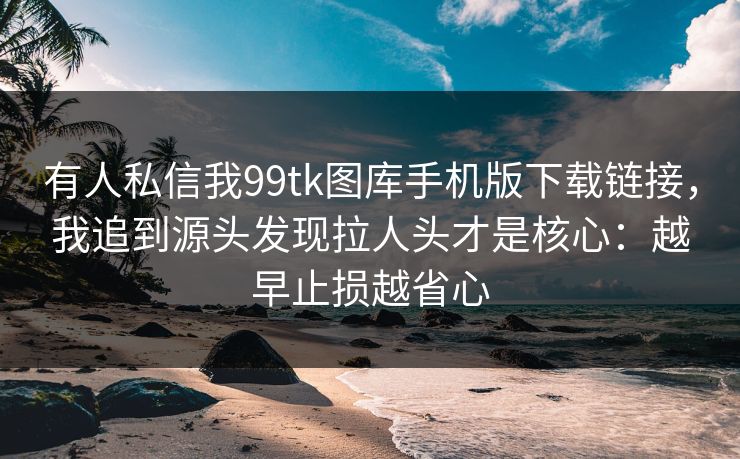 有人私信我99tk图库手机版下载链接，我追到源头发现拉人头才是核心：越早止损越省心