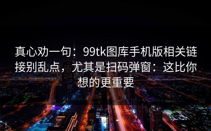 真心劝一句：99tk图库手机版相关链接别乱点，尤其是扫码弹窗：这比你想的更重要
