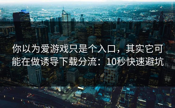 你以为爱游戏只是个入口，其实它可能在做诱导下载分流：10秒快速避坑